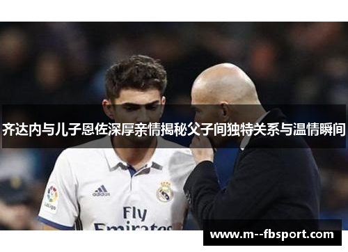 齐达内与儿子恩佐深厚亲情揭秘父子间独特关系与温情瞬间 齐达内与儿子恩佐深厚亲情揭秘父子间独特关系与温情瞬间