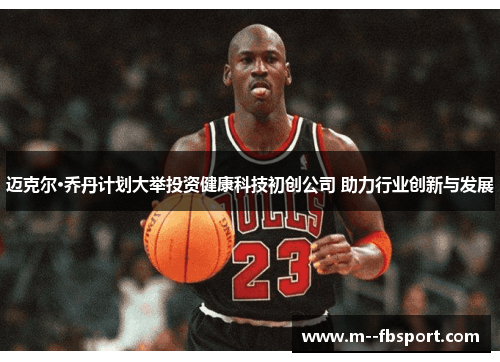 迈克尔·乔丹计划大举投资健康科技初创公司 助力行业创新与发展