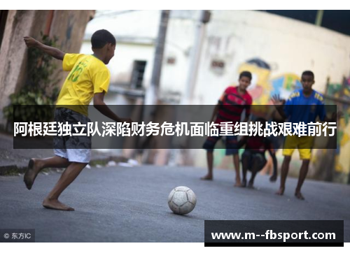 阿根廷独立队深陷财务危机面临重组挑战艰难前行