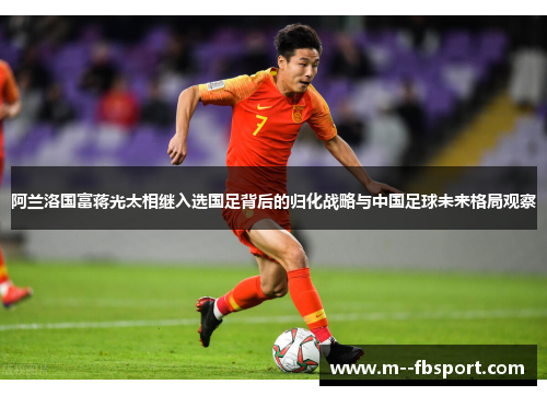 阿兰洛国富蒋光太相继入选国足背后的归化战略与中国足球未来格局观察