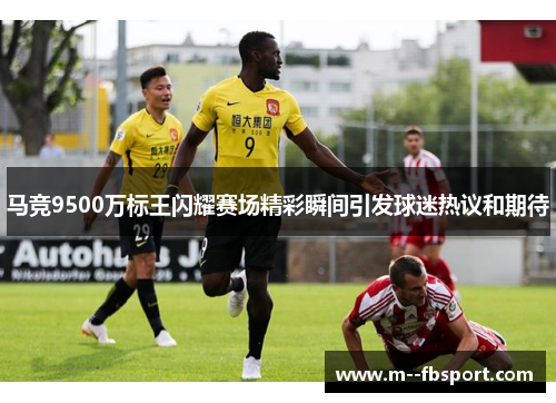 马竞9500万标王闪耀赛场精彩瞬间引发球迷热议和期待