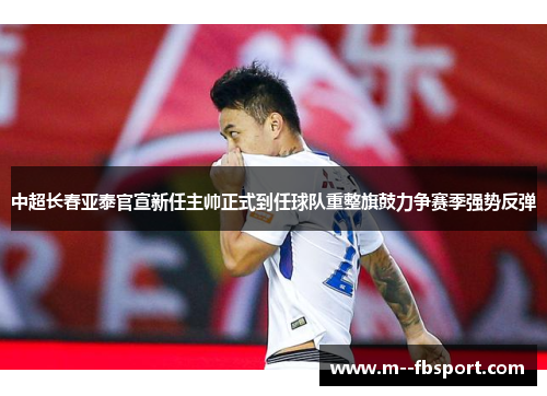 中超长春亚泰官宣新任主帅正式到任球队重整旗鼓力争赛季强势反弹