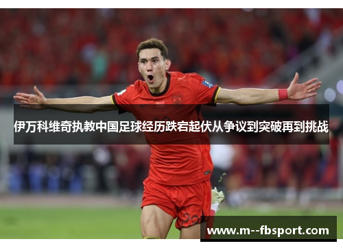 伊万科维奇执教中国足球经历跌宕起伏从争议到突破再到挑战