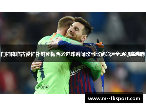 门神降临古赞神扑封死梅西必进球瞬间改写比赛命运全场彻底沸腾