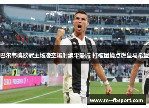 巴尔韦德欧冠主场凌空爆射绝平曼城 打破困境点燃皇马希望