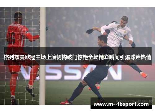 格列兹曼欧冠主场上演侧钩破门惊艳全场精彩瞬间引爆球迷热情