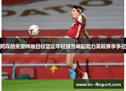 阿森纳重塑辉煌目标坚定年轻球员崛起助力英超赛季争冠 阿森纳重塑辉煌目标坚定年轻球员崛起助力英超赛季争冠